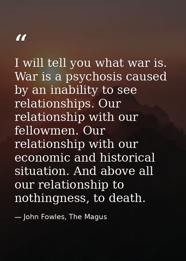 I will tell you what war is. War is a psychosis caused by an inability to see relationships. Our relationship with our f — John Fowles, The Magus