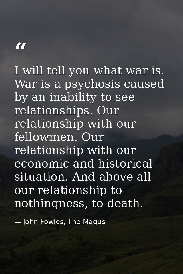 I will tell you what war is. War is a psychosis caused by an inability to see relationships. Our relationship with our f — John Fowles, The Magus