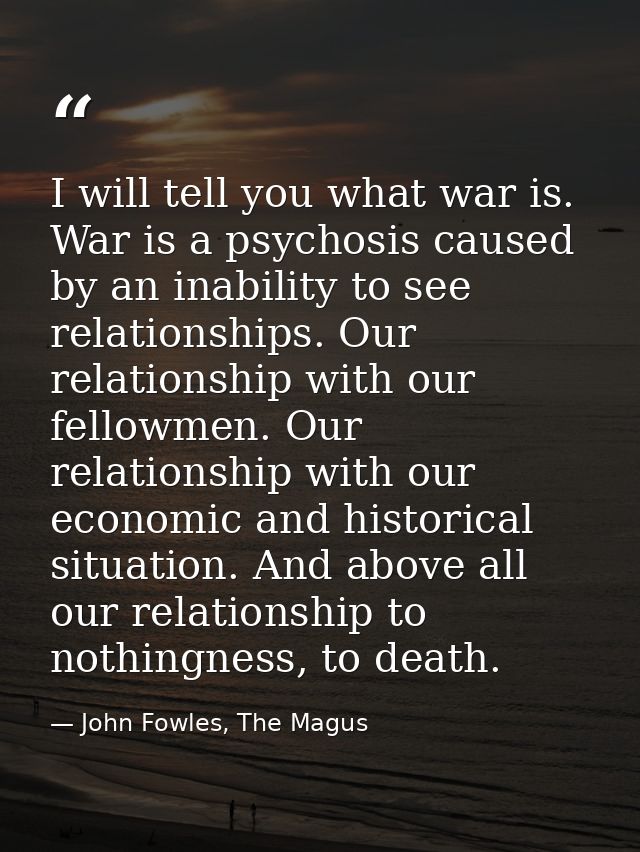 I will tell you what war is. War is a psychosis caused by an inability to see relationships. Our relationship with our f — John Fowles, The Magus