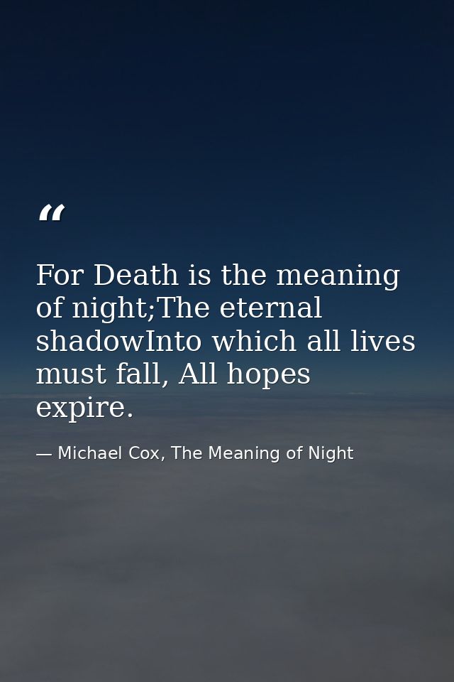 For Death is the meaning of night;The eternal shadowInto which all lives must fall, All hopes expire. — Michael Cox, The Meaning of Night