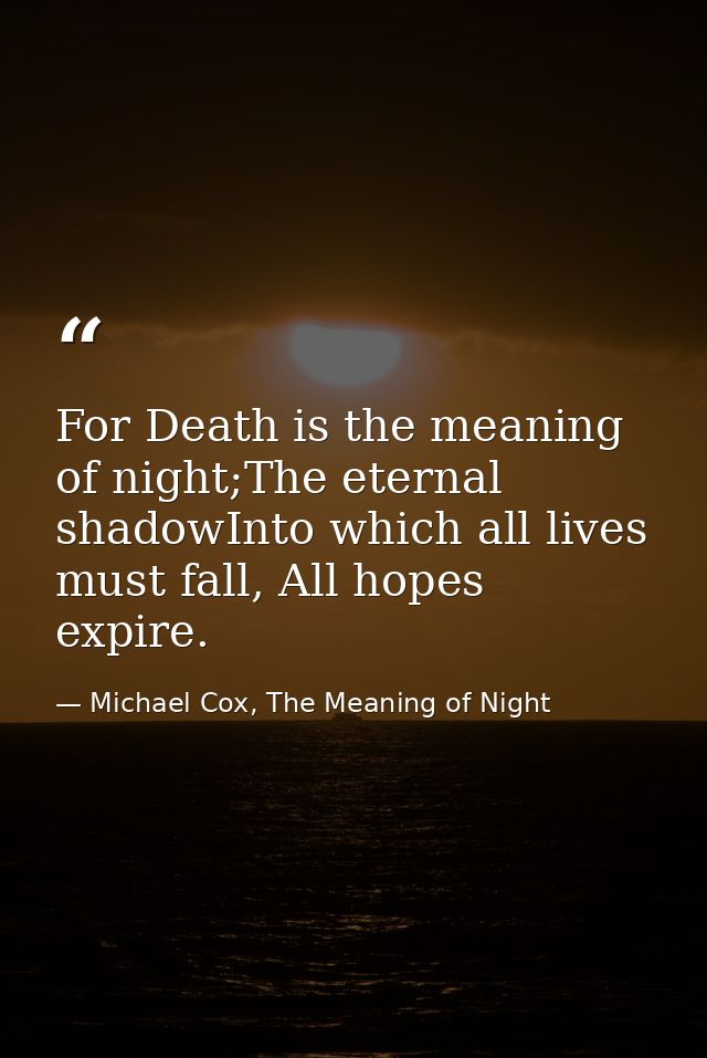 For Death is the meaning of night;The eternal shadowInto which all lives must fall, All hopes expire. — Michael Cox, The Meaning of Night