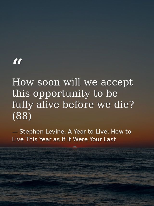 How soon will we accept this opportunity to be fully alive before we die? (88) — Stephen Levine, A Year to Live: How to Live This Year as If It Were Your Last