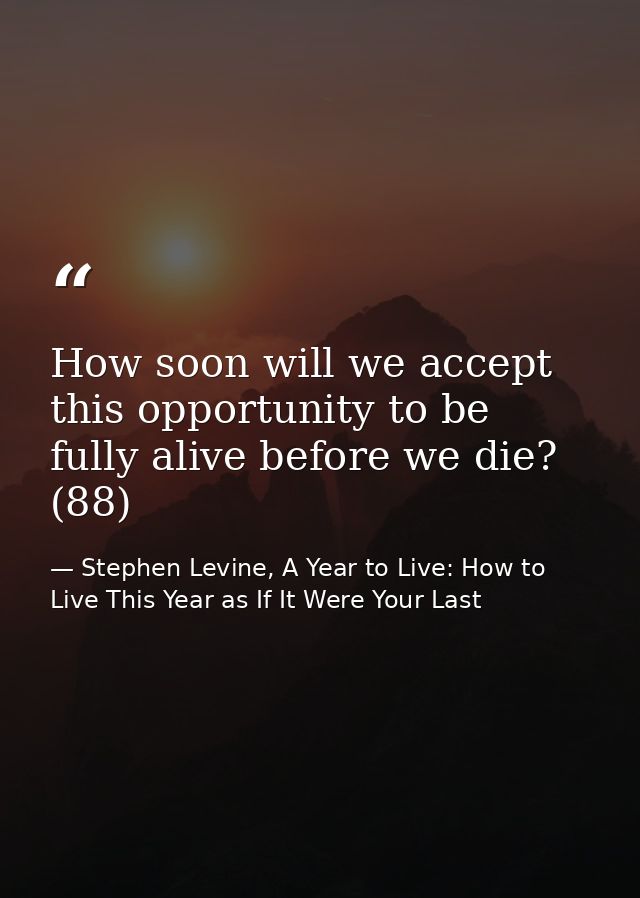 How soon will we accept this opportunity to be fully alive before we die? (88) — Stephen Levine, A Year to Live: How to Live This Year as If It Were Your Last