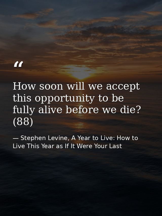 How soon will we accept this opportunity to be fully alive before we die? (88) — Stephen Levine, A Year to Live: How to Live This Year as If It Were Your Last
