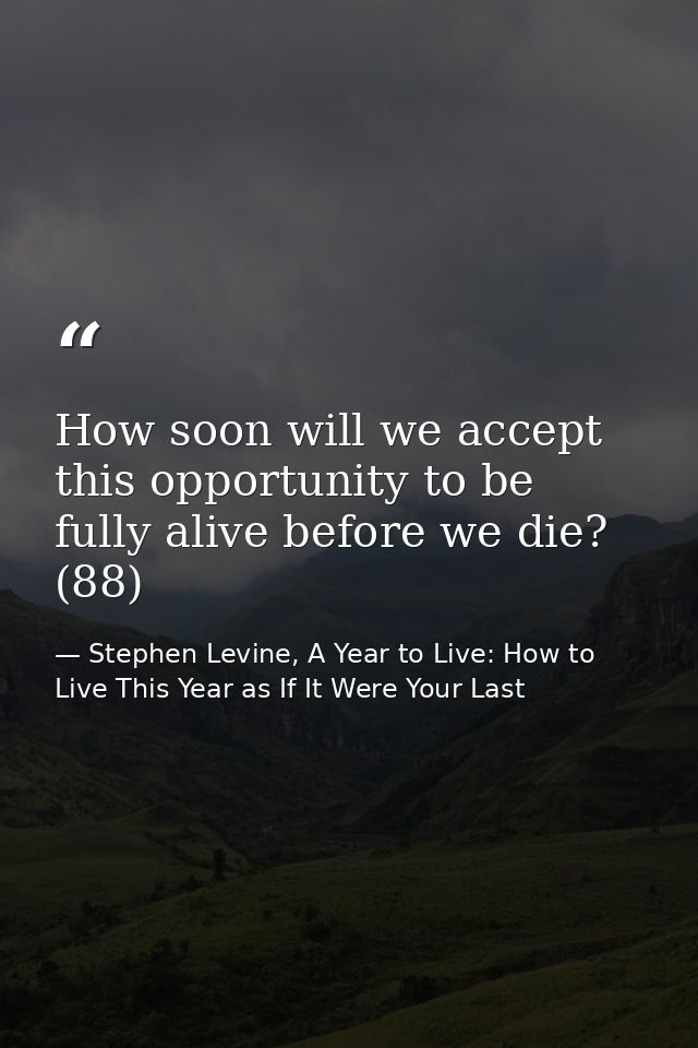 How soon will we accept this opportunity to be fully alive before we die? (88) — Stephen Levine, A Year to Live: How to Live This Year as If It Were Your Last