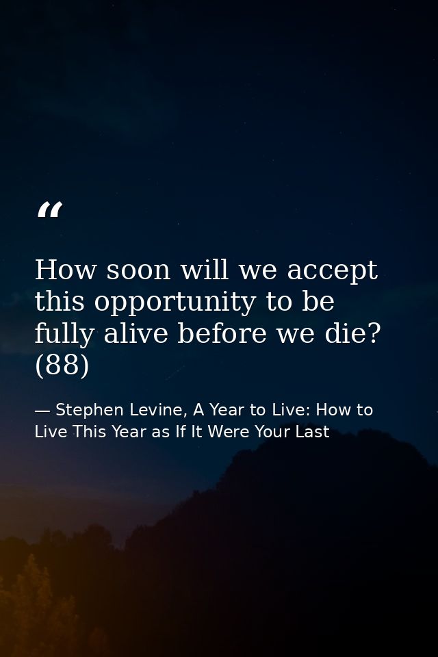 How soon will we accept this opportunity to be fully alive before we die? (88) — Stephen Levine, A Year to Live: How to Live This Year as If It Were Your Last