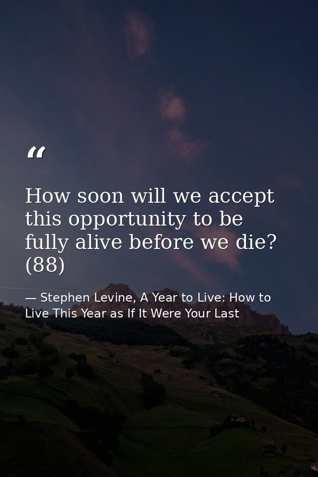 How soon will we accept this opportunity to be fully alive before we die? (88) — Stephen Levine, A Year to Live: How to Live This Year as If It Were Your Last