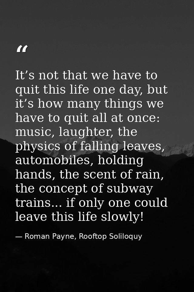It’s not that we have to quit this life one day, but it’s how many things we have to quit all at once: music, laughter,  — Roman Payne, Rooftop Soliloquy