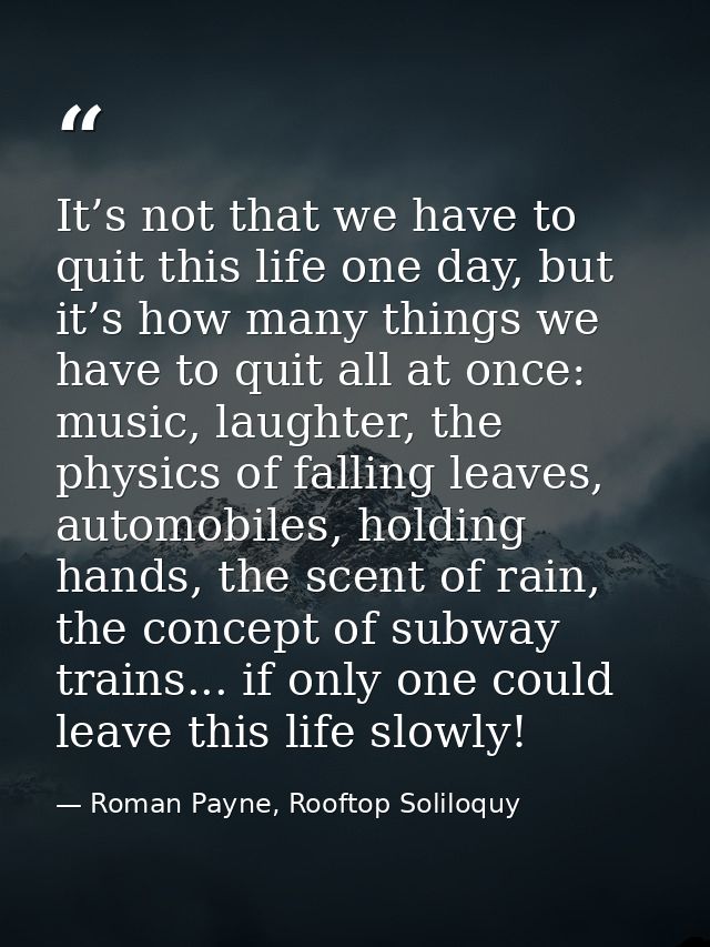 It’s not that we have to quit this life one day, but it’s how many things we have to quit all at once: music, laughter,  — Roman Payne, Rooftop Soliloquy