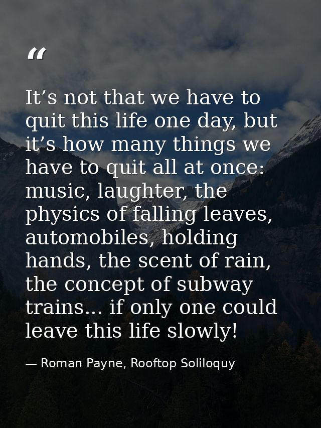 It’s not that we have to quit this life one day, but it’s how many things we have to quit all at once: music, laughter,  — Roman Payne, Rooftop Soliloquy