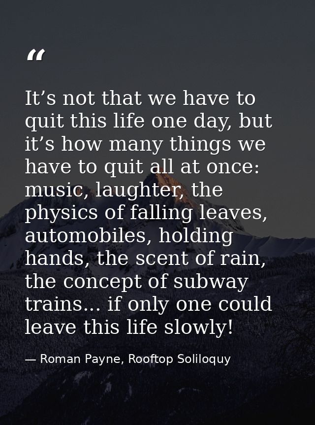 It’s not that we have to quit this life one day, but it’s how many things we have to quit all at once: music, laughter,  — Roman Payne, Rooftop Soliloquy