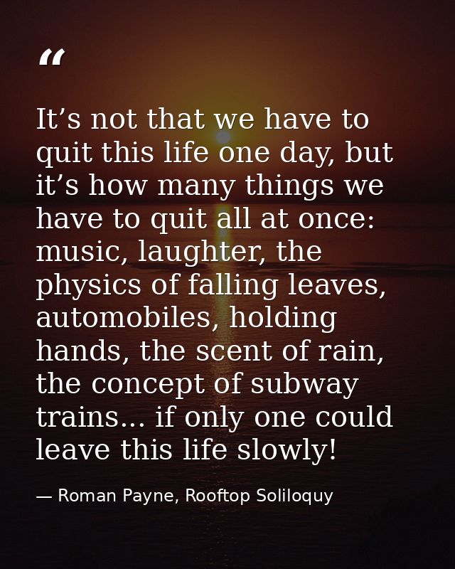 It’s not that we have to quit this life one day, but it’s how many things we have to quit all at once: music, laughter,  — Roman Payne, Rooftop Soliloquy