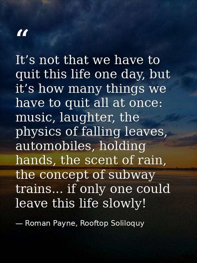 It’s not that we have to quit this life one day, but it’s how many things we have to quit all at once: music, laughter,  — Roman Payne, Rooftop Soliloquy