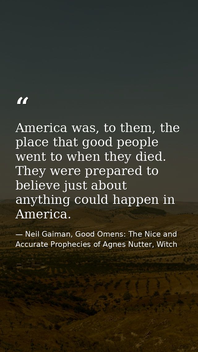 America was, to them, the place that good people went to when they died. They were prepared to believe just about anythi — Neil Gaiman, Good Omens: The Nice and Accurate Prophecies of Agnes Nutter, Witch