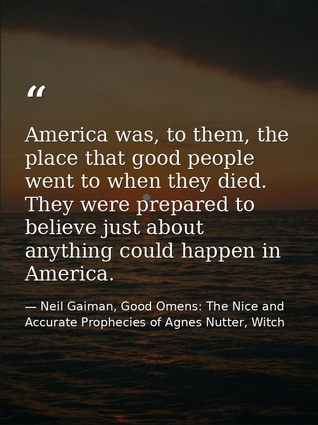 America was, to them, the place that good people went to when they died. They were prepared to believe just about anythi — Neil Gaiman, Good Omens: The Nice and Accurate Prophecies of Agnes Nutter, Witch