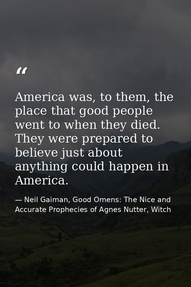 America was, to them, the place that good people went to when they died. They were prepared to believe just about anythi — Neil Gaiman, Good Omens: The Nice and Accurate Prophecies of Agnes Nutter, Witch