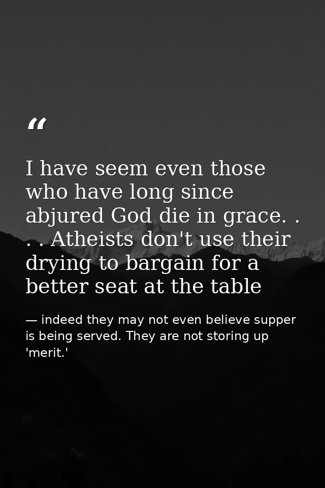 I have seem even those who have long since abjured God die in grace. . . . Atheists don't use their drying to bargain fo — indeed they may not even believe supper is being served. They are not storing up 'merit.'