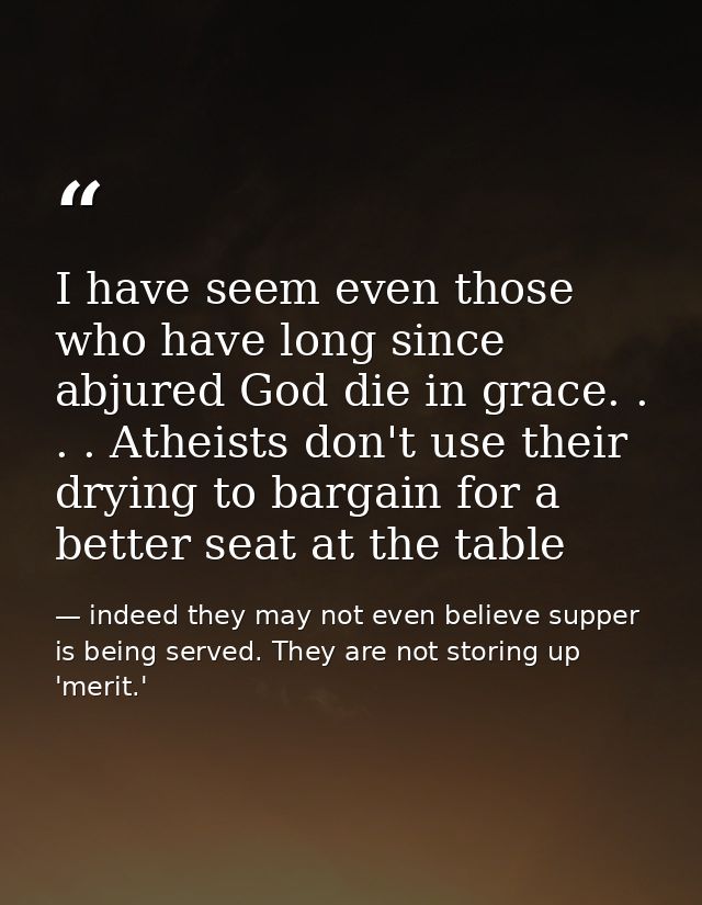 I have seem even those who have long since abjured God die in grace. . . . Atheists don't use their drying to bargain fo — indeed they may not even believe supper is being served. They are not storing up 'merit.'
