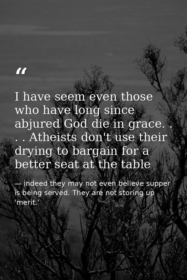 I have seem even those who have long since abjured God die in grace. . . . Atheists don't use their drying to bargain fo — indeed they may not even believe supper is being served. They are not storing up 'merit.'