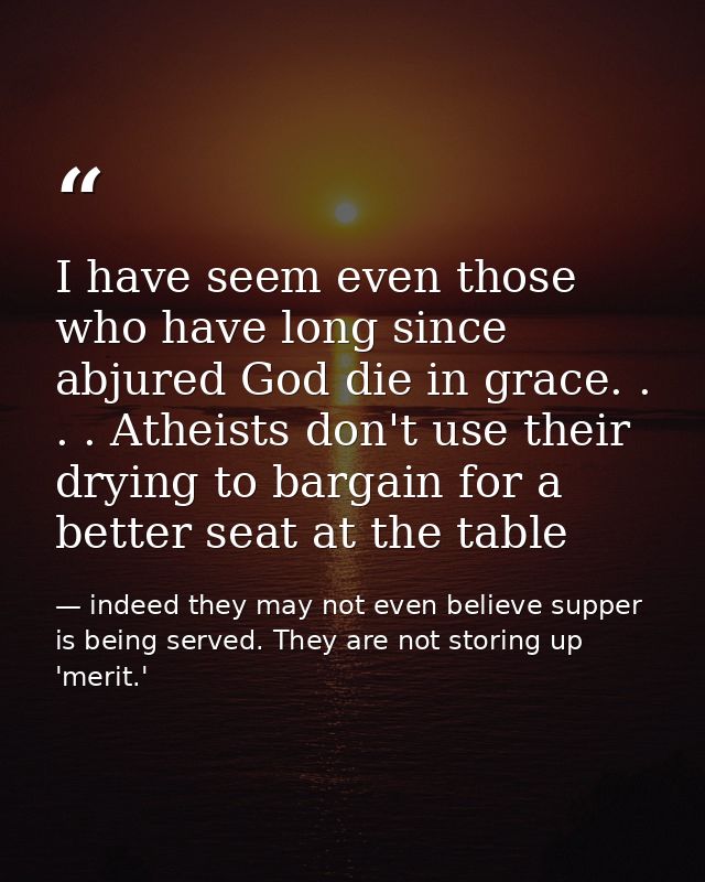 I have seem even those who have long since abjured God die in grace. . . . Atheists don't use their drying to bargain fo — indeed they may not even believe supper is being served. They are not storing up 'merit.'