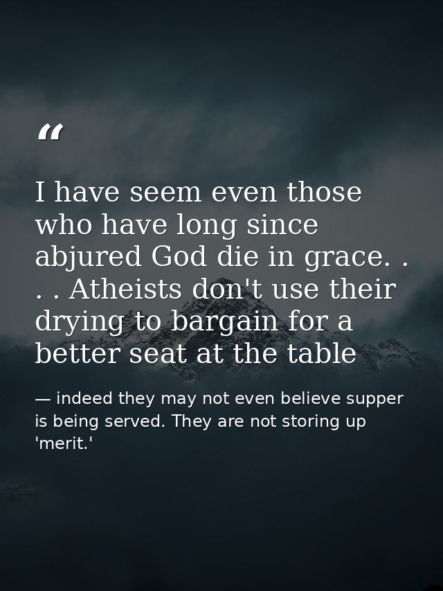 I have seem even those who have long since abjured God die in grace. . . . Atheists don't use their drying to bargain fo — indeed they may not even believe supper is being served. They are not storing up 'merit.'