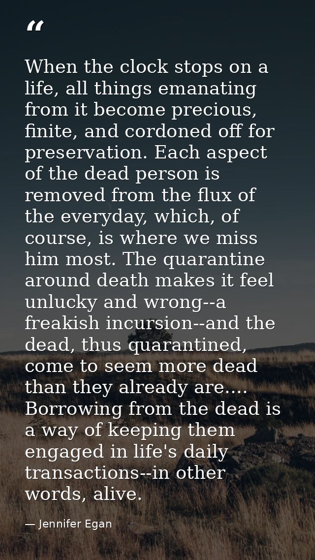 When the clock stops on a life, all things emanating from it become precious, finite, and cordoned off for preservation. — Jennifer Egan