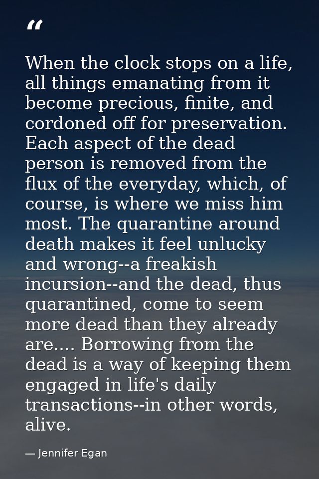 When the clock stops on a life, all things emanating from it become precious, finite, and cordoned off for preservation. — Jennifer Egan