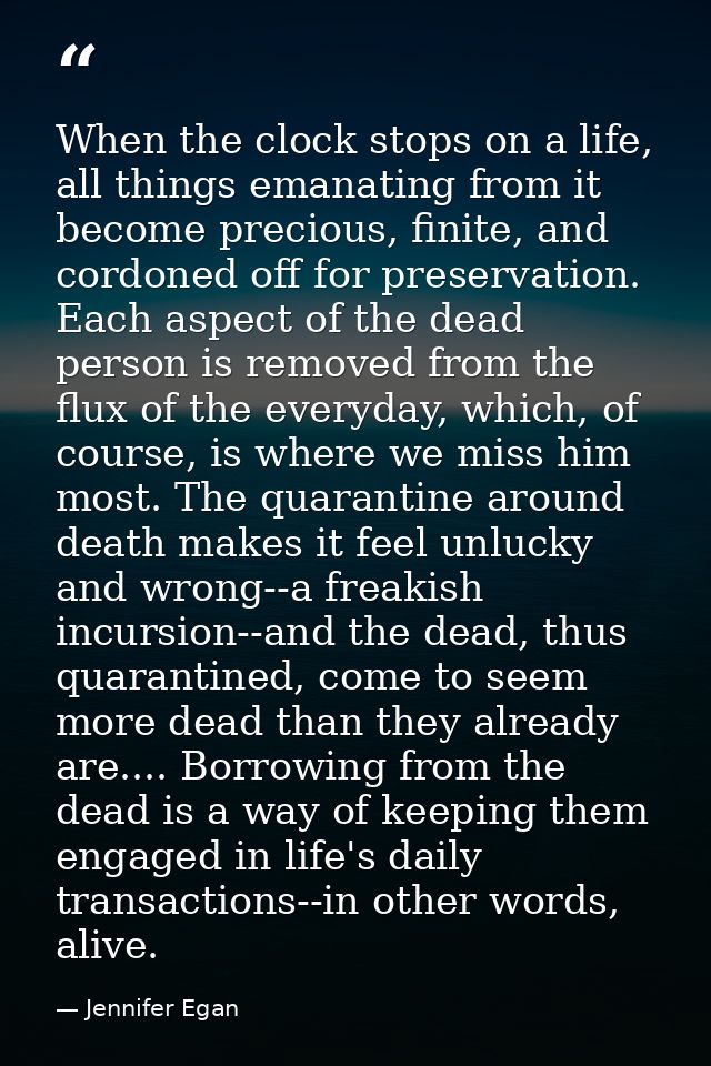 When the clock stops on a life, all things emanating from it become precious, finite, and cordoned off for preservation. — Jennifer Egan