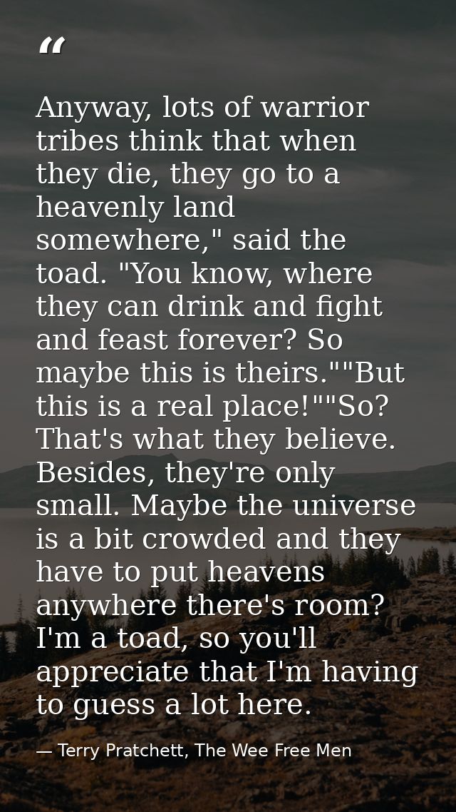 Anyway, lots of warrior tribes think that when they die, they go to a heavenly land somewhere," said the toad. "You know — Terry Pratchett, The Wee Free Men