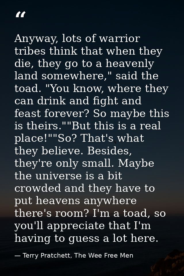 Anyway, lots of warrior tribes think that when they die, they go to a heavenly land somewhere," said the toad. "You know — Terry Pratchett, The Wee Free Men
