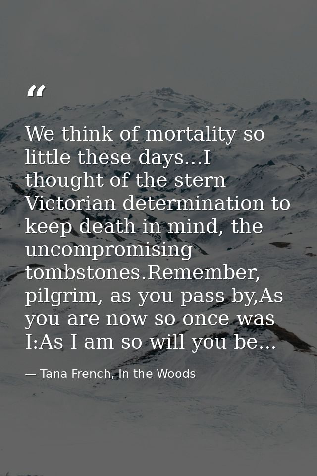 We think of mortality so little these days...I thought of the stern Victorian determination to keep death in mind, the u — Tana French, In the Woods