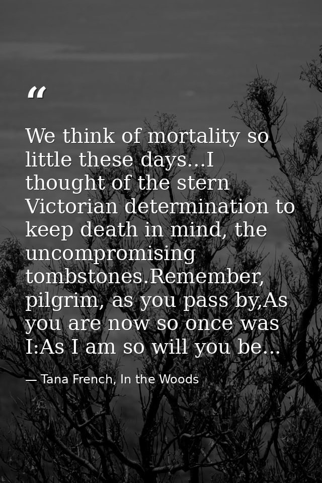 We think of mortality so little these days...I thought of the stern Victorian determination to keep death in mind, the u — Tana French, In the Woods