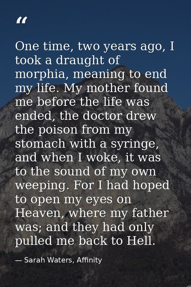 One time, two years ago, I took a draught of morphia, meaning to end my life. My mother found me before the life was end — Sarah Waters, Affinity
