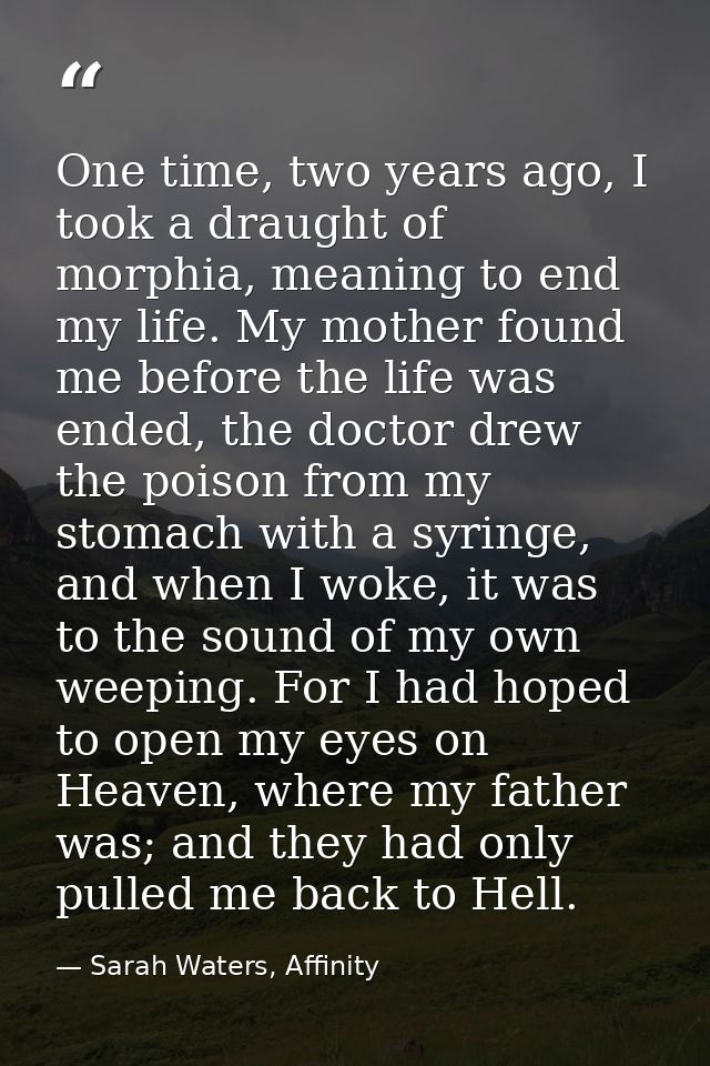 One time, two years ago, I took a draught of morphia, meaning to end my life. My mother found me before the life was end — Sarah Waters, Affinity