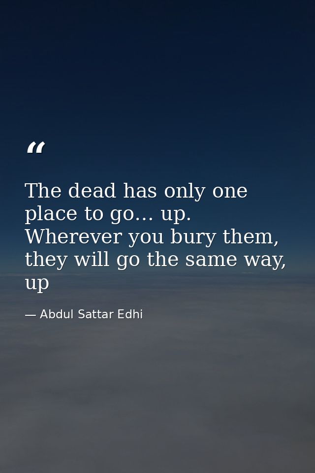 The dead has only one place to go… up. Wherever you bury them, they will go the same way, up — Abdul Sattar Edhi