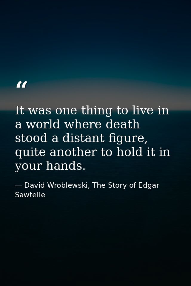 It was one thing to live in a world where death stood a distant figure, quite another to hold it in your hands. — David Wroblewski, The Story of Edgar Sawtelle