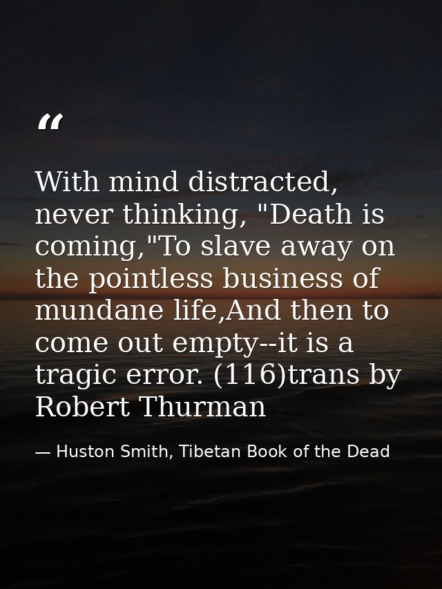 With mind distracted, never thinking, "Death is coming,"To slave away on the pointless business of mundane life,And then — Huston Smith, Tibetan Book of the Dead