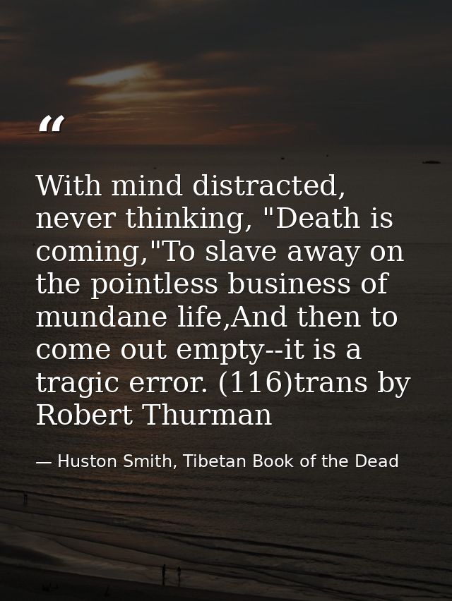 With mind distracted, never thinking, "Death is coming,"To slave away on the pointless business of mundane life,And then — Huston Smith, Tibetan Book of the Dead
