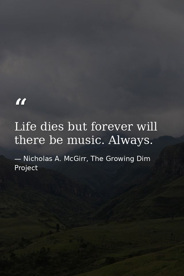 Life dies but forever will there be music. Always. — Nicholas A. McGirr, The Growing Dim Project