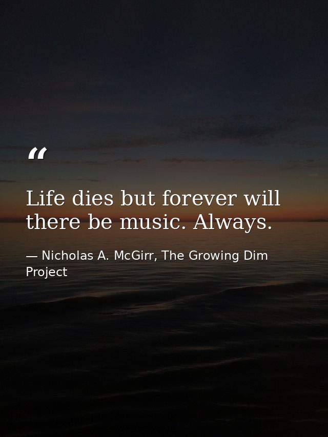 Life dies but forever will there be music. Always. — Nicholas A. McGirr, The Growing Dim Project
