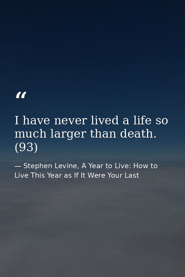 I have never lived a life so much larger than death. (93) — Stephen Levine, A Year to Live: How to Live This Year as If It Were Your Last
