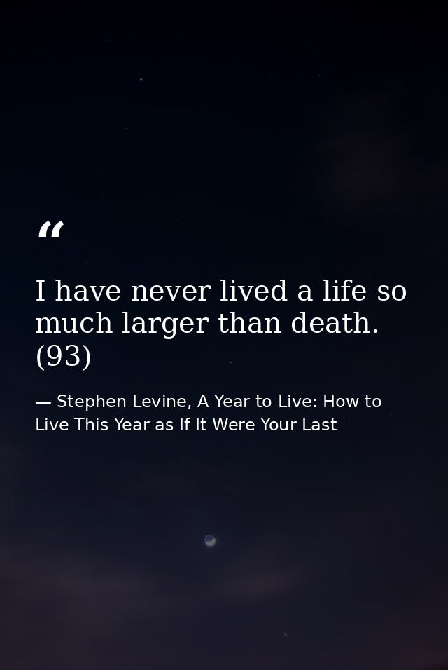 I have never lived a life so much larger than death. (93) — Stephen Levine, A Year to Live: How to Live This Year as If It Were Your Last