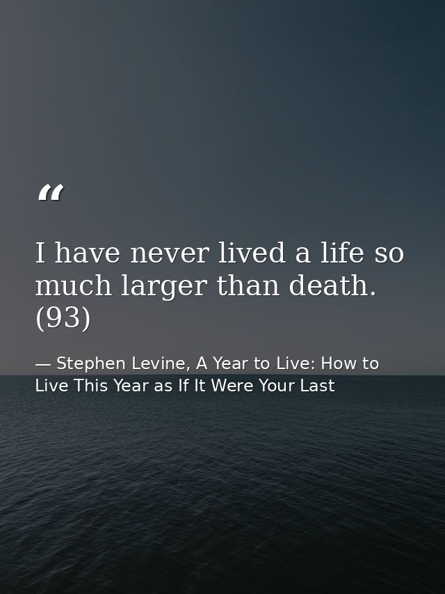 I have never lived a life so much larger than death. (93) — Stephen Levine, A Year to Live: How to Live This Year as If It Were Your Last