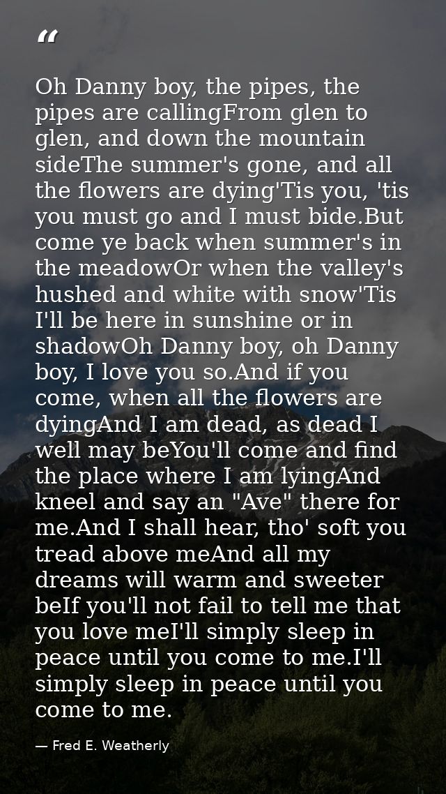 Oh Danny boy, the pipes, the pipes are callingFrom glen to glen, and down the mountain sideThe summer's gone, and all th — Fred E. Weatherly