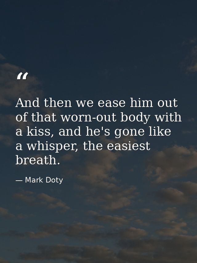 And then we ease him out of that worn-out body with a kiss, and he's gone like a whisper, the easiest breath. — Mark Doty