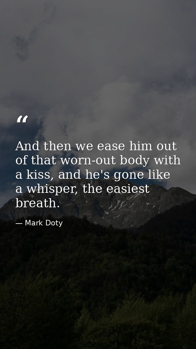 And then we ease him out of that worn-out body with a kiss, and he's gone like a whisper, the easiest breath. — Mark Doty