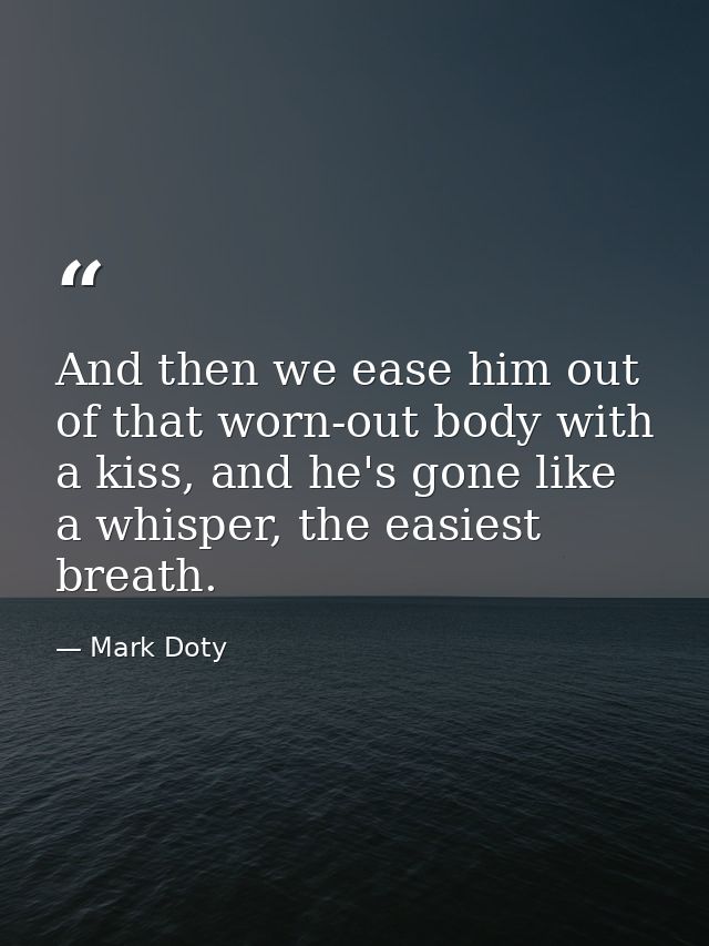 And then we ease him out of that worn-out body with a kiss, and he's gone like a whisper, the easiest breath. — Mark Doty