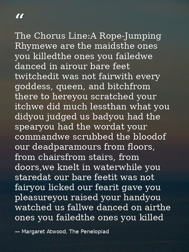 The Chorus Line:A Rope-Jumping Rhymewe are the maidsthe ones you killedthe ones you failedwe danced in airour bare feet  — Margaret Atwood, The Penelopiad