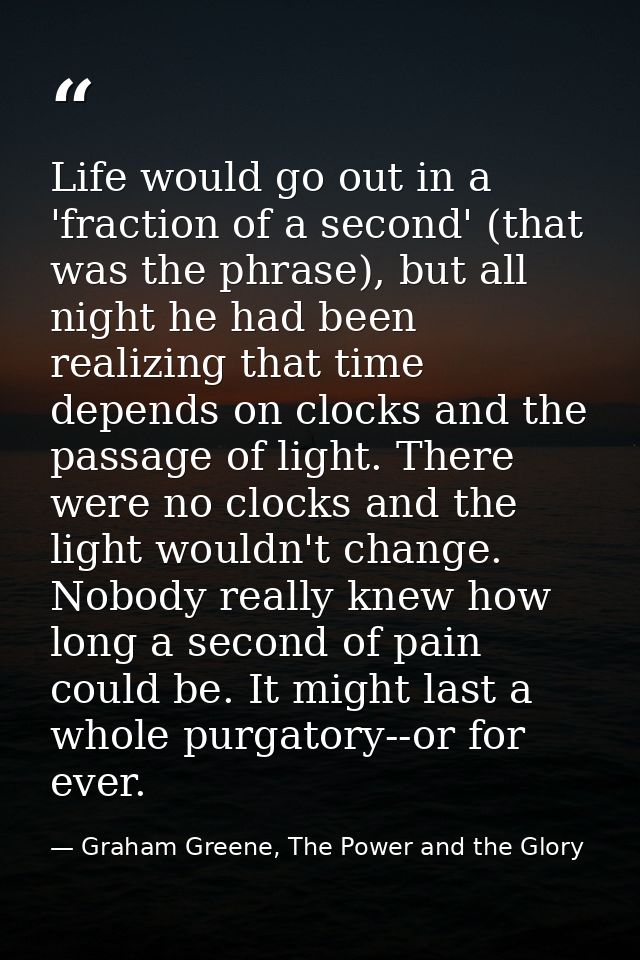 Life would go out in a 'fraction of a second' (that was the phrase), but all night he had been realizing that time depen — Graham Greene, The Power and the Glory