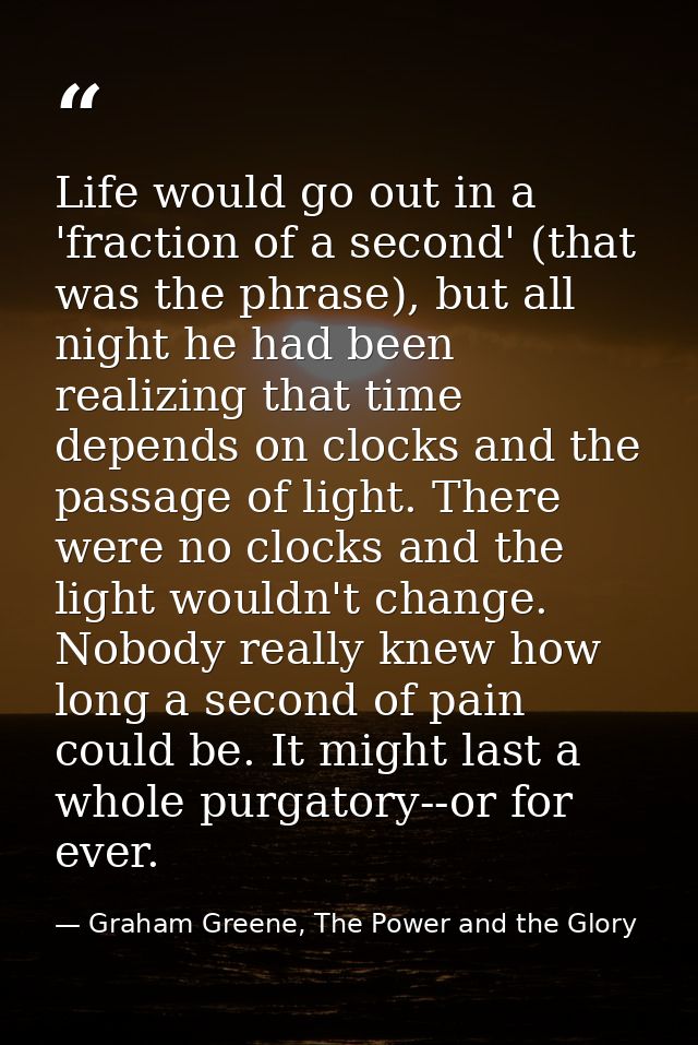 Life would go out in a 'fraction of a second' (that was the phrase), but all night he had been realizing that time depen — Graham Greene, The Power and the Glory